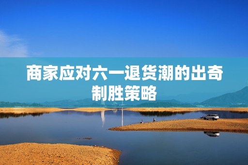 商家应对六一退货潮的出奇制胜策略