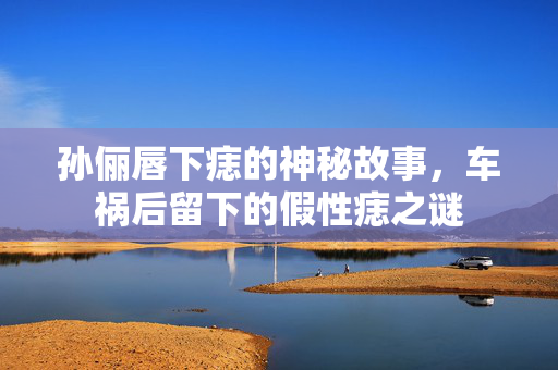 孙俪唇下痣的神秘故事，车祸后留下的假性痣之谜