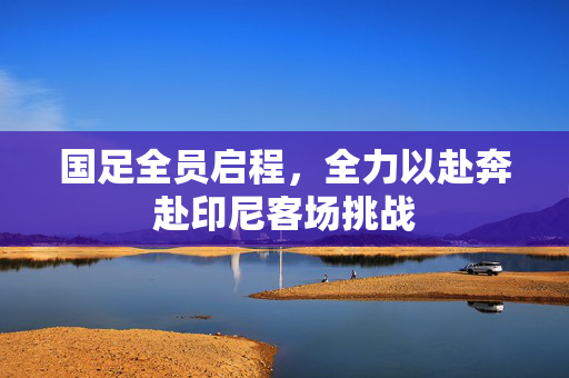国足全员启程，全力以赴奔赴印尼客场挑战
