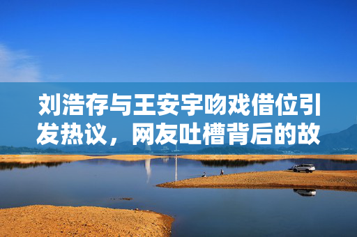 刘浩存与王安宇吻戏借位引发热议，网友吐槽背后的故事