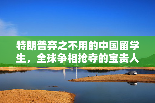 特朗普弃之不用的中国留学生，全球争相抢夺的宝贵人才