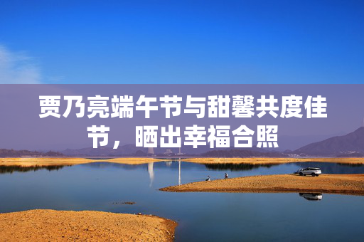 贾乃亮端午节与甜馨共度佳节，晒出幸福合照