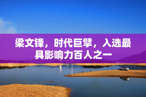 梁文锋，时代巨擘，入选最具影响力百人之一