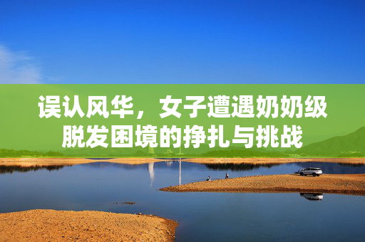误认风华，女子遭遇奶奶级脱发困境的挣扎与挑战