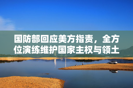 国防部回应美方指责，全方位演练维护国家主权与领土完整
