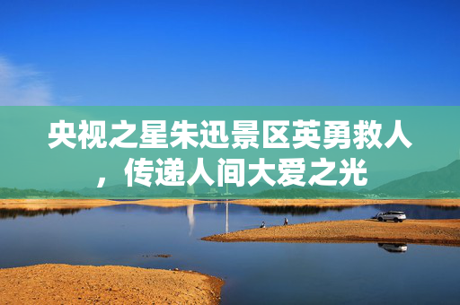 央视之星朱迅景区英勇救人，传递人间大爱之光