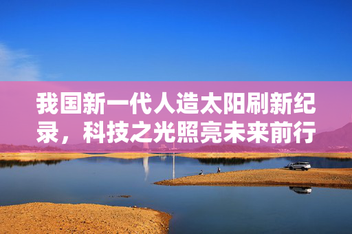 我国新一代人造太阳刷新纪录，科技之光照亮未来前行之路