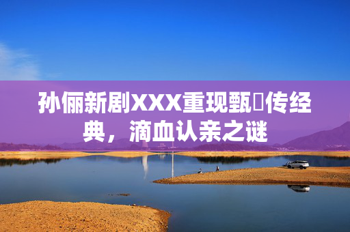 孙俪新剧XXX重现甄嬛传经典，滴血认亲之谜