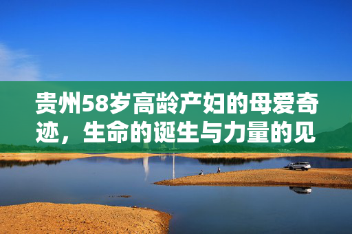 贵州58岁高龄产妇的母爱奇迹，生命的诞生与力量的见证