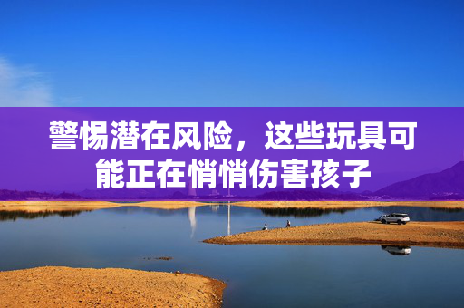 警惕潜在风险，这些玩具可能正在悄悄伤害孩子