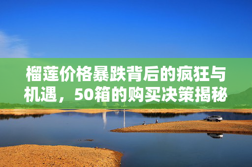 榴莲价格暴跌背后的疯狂与机遇，50箱的购买决策揭秘