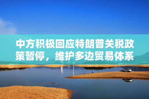 中方积极回应特朗普关税政策暂停，维护多边贸易体系与实现互利共赢