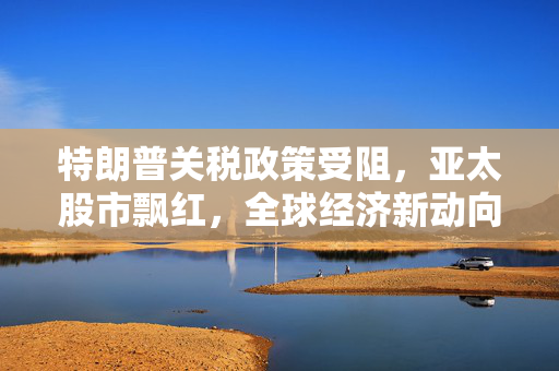 特朗普关税政策受阻，亚太股市飘红，全球经济新动向分析