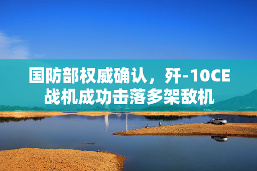 国防部权威确认，歼-10CE战机成功击落多架敌机