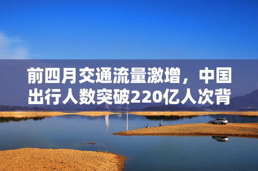 前四月交通流量激增，中国出行人数突破220亿人次背后的原因分析