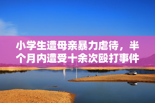小学生遭母亲暴力虐待，半个月内遭受十余次殴打事件揭露