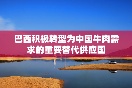 巴西积极转型为中国牛肉需求的重要替代供应国
