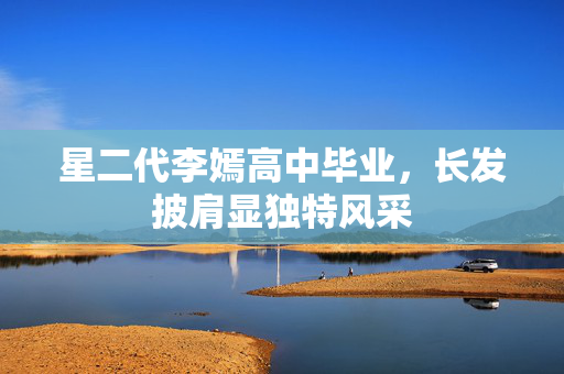 星二代李嫣高中毕业，长发披肩显独特风采