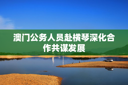 澳门公务人员赴横琴深化合作共谋发展