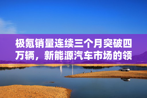 极氪销量连续三个月突破四万辆，新能源汽车市场的领跑者