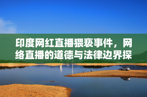 印度网红直播猥亵事件，网络直播的道德与法律边界探讨