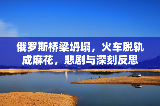 俄罗斯桥梁坍塌，火车脱轨成麻花，悲剧与深刻反思