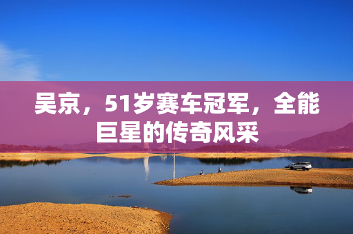 吴京，51岁赛车冠军，全能巨星的传奇风采