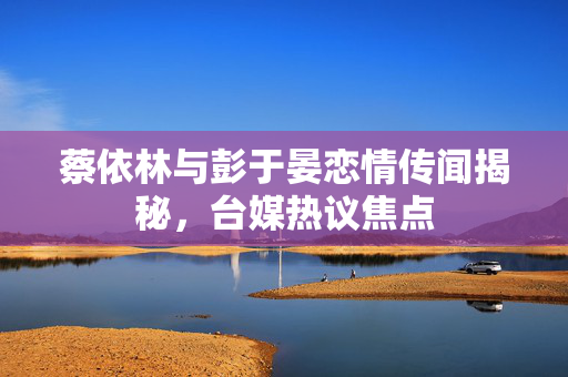 蔡依林与彭于晏恋情传闻揭秘，台媒热议焦点