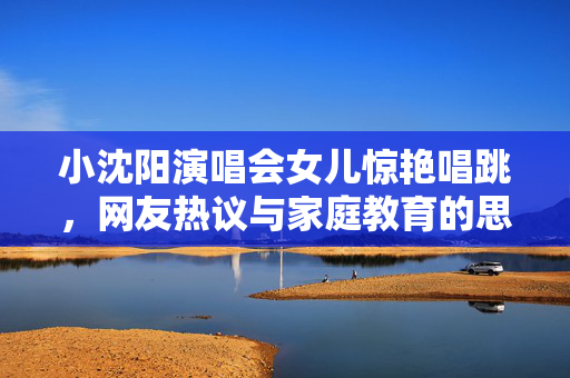 小沈阳演唱会女儿惊艳唱跳，网友热议与家庭教育的思考