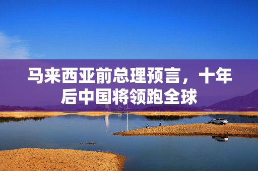 马来西亚前总理预言，十年后中国将领跑全球