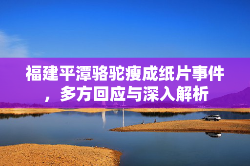 福建平潭骆驼瘦成纸片事件，多方回应与深入解析