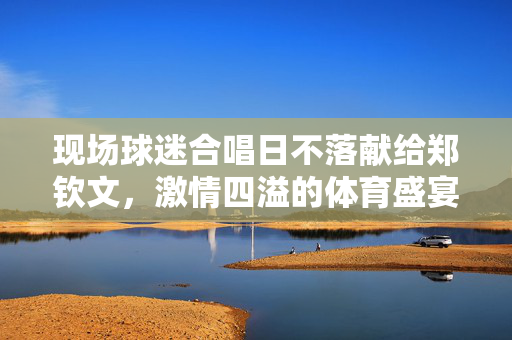 现场球迷合唱日不落献给郑钦文，激情四溢的体育盛宴