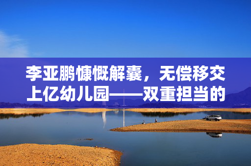 李亚鹏慷慨解囊，无偿移交上亿幼儿园——双重担当的爱心与责任