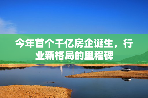 今年首个千亿房企诞生，行业新格局的里程碑