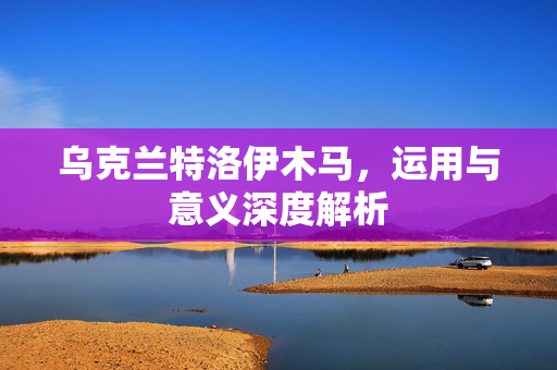 乌克兰特洛伊木马，运用与意义深度解析