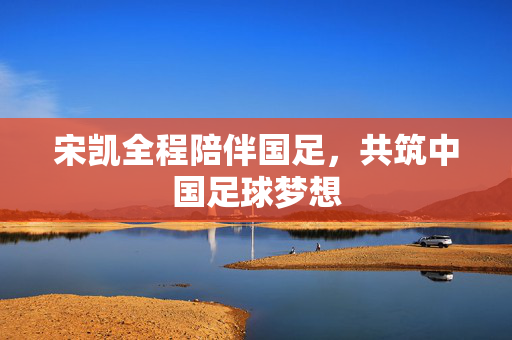 宋凯全程陪伴国足，共筑中国足球梦想