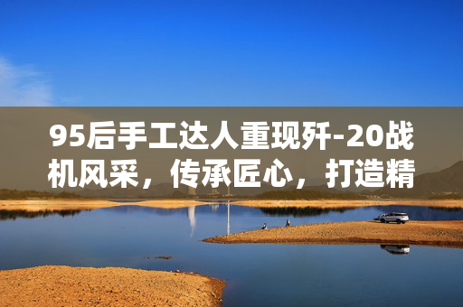 95后手工达人重现歼-20战机风采，传承匠心，打造精美模型