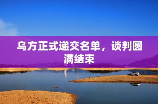 乌方正式递交名单，谈判圆满结束
