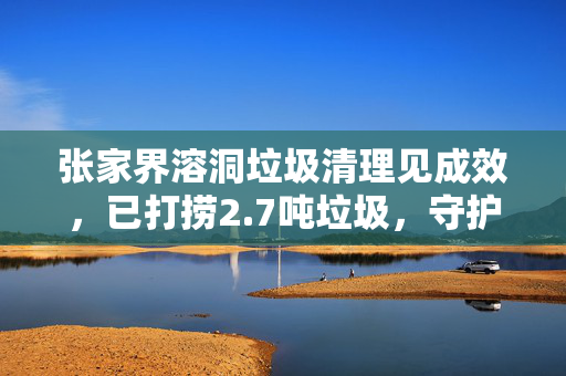 张家界溶洞垃圾清理见成效，已打捞2.7吨垃圾，守护自然环境刻不容缓