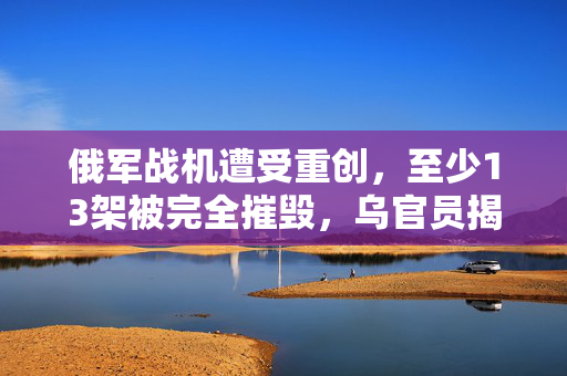 俄军战机遭受重创，至少13架被完全摧毁，乌官员揭露详情