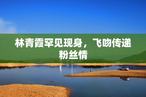 林青霞罕见现身，飞吻传递粉丝情