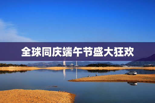 全球同庆端午节盛大狂欢