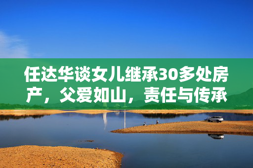 任达华谈女儿继承30多处房产，父爱如山，责任与传承的体现