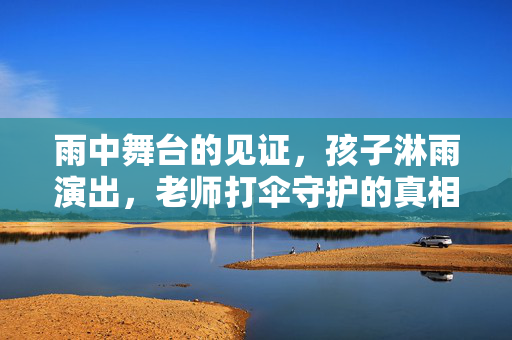 雨中舞台的见证，孩子淋雨演出，老师打伞守护的真相
