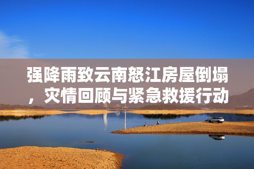 强降雨致云南怒江房屋倒塌，灾情回顾与紧急救援行动