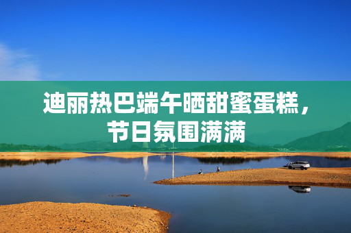 迪丽热巴端午晒甜蜜蛋糕，节日氛围满满