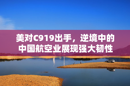 美对C919出手，逆境中的中国航空业展现强大韧性