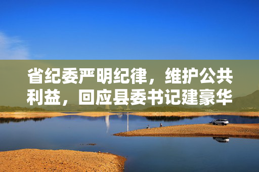 省纪委严明纪律，维护公共利益，回应县委书记建豪华厕所事件
