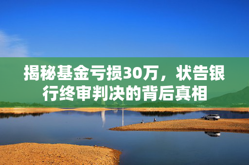 揭秘基金亏损30万，状告银行终审判决的背后真相