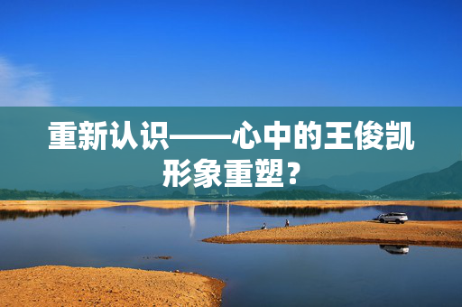 重新认识——心中的王俊凯形象重塑？